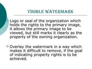 Visible watermark
 Logo or seal of the organization which
holds the rights to the primary image,
it allows the primary image to be
viewed, but still marks it clearly as the
property of the owning organization.
 Overlay the watermark in a way which
makes it difficult to remove, if the goal
of indicating property rights is to be
achieved.
 