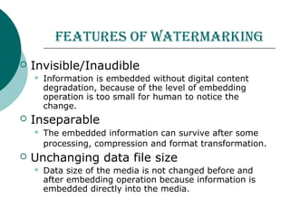 feAtures of wAtermArking
 Invisible/Inaudible
 Information is embedded without digital content
degradation, because of the level of embedding
operation is too small for human to notice the
change.
 Inseparable
 The embedded information can survive after some
processing, compression and format transformation.
 Unchanging data file size
 Data size of the media is not changed before and
after embedding operation because information is
embedded directly into the media.
 