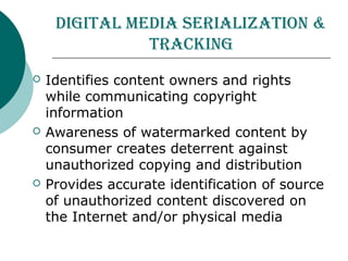 Digital MeDia Serialization &
tracking
 Identifies content owners and rights
while communicating copyright
information
 Awareness of watermarked content by
consumer creates deterrent against
unauthorized copying and distribution
 Provides accurate identification of source
of unauthorized content discovered on
the Internet and/or physical media
 