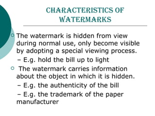 CHaraCteriStiCS of
watermarkS
 The watermark is hidden from view
during normal use, only become visible
by adopting a special viewing process.
– E.g. hold the bill up to light
 The watermark carries information
about the object in which it is hidden.
– E.g. the authenticity of the bill
– E.g. the trademark of the paper
manufacturer
 