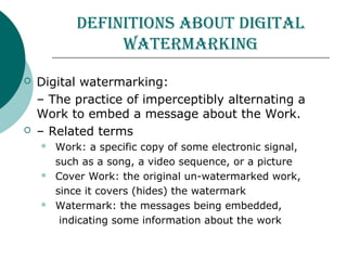 Definitions about Digital
watermarking
 Digital watermarking:
– The practice of imperceptibly alternating a
Work to embed a message about the Work.
 – Related terms
 Work: a specific copy of some electronic signal,
such as a song, a video sequence, or a picture
 Cover Work: the original un-watermarked work,
since it covers (hides) the watermark
 Watermark: the messages being embedded,
indicating some information about the work
 