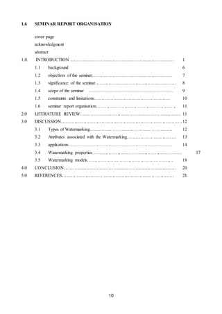 10
1.6 SEMINAR REPORT ORGANISATION
cover page
acknowledgment
abstract
1.0. INTRODUCTION …………………………………………………………… 1
1.1 background 6
1.2 objectives of the seminar……………………………………………… 7
1.3 significance of the seminar……………………………………………… 8
1.4 scope of the seminar ………………………………………………… 9
1.5 constraints and limitations…………………………………………… 10
1.6 seminar report organisation……………………………………………… 11
2.0 LITERATURE REVIEW…………………………………………………..……… 11
3.0 DISCUSSION………………………………………………………………………12
3.1 Types of Watermarking…………..…………………………………… 12
3.2 Attributes associated with the Watermarking…………………………… 13
3.3 applications…………………………………………………………… 14
3.4 Watermarking properties…………………………………………………… 17
3.5 Watermarking models…………….…………………………………… 18
4.0 CONCLUSION………………………………………………………………… 20
5.0 REFERENCES………………………………………………………………… 21
 