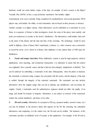 15
hardware would not create further copies of the data. An example of such a system is the Digital
Versatile Disc (DVD). In fact, a copy protection mechanism that includes digital
watermarking at its core is currently being considered for standardization and second generation DVD
players may well include the ability to read watermarks and act based on their presence or absence.
Another example is in digital cinema, where information can be embedded as a watermark in every
frame or a sequence of frames to help investigators locate the scene of the piracy more quickly and
point out weaknesses in security in the movie’s distribution. The information could include data such
as the name of the theatre and the date and time of the screening. The technology would be most
useful in fighting a form of piracy that’s surprisingly common, i.e., when someone uses a camcorder
to record the movie as it’s shown in a theatre, then duplicates it onto optical disks or VHS tapes for
distribution.
4. Fraud and tamper detection: When multimedia content is used for legal purposes, medical
applications, news reporting, and commercial transactions, it is important to ensure that the content
was originated from a specific source and that it had not been changed, manipulated or falsified. This
can be achieved by embedding a watermark in the data. Subsequently, when the photo is checked,
the watermark is extracted using a unique key associated with the source, and the integrity of the data
is verified through the integrity of the extracted watermark. The watermark can also include
information from the original image that can aid in undoing any modification and recovering the
original. Clearly a watermark used for authentication purposes should not affect the quality of an
image and should be resistant to forgeries. Robustness is not critical as removal of the watermark
renders the content inauthentic and hence of no value.
5. ID card security: Information in a passport or ID (e.g., passport number, person’s name, etc.)
can also be included in the person’s photo that appears on the ID. By extracting the embedded
information and comparing it to the written text, the ID card can be verified. The inclusion of the
watermark provides an additional level of security in this application. For example, if the ID card is
 