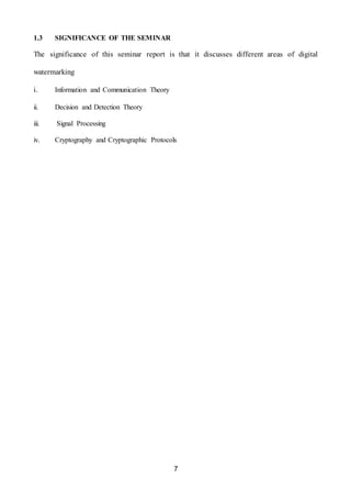 7
1.3 SIGNIFICANCE OF THE SEMINAR
The significance of this seminar report is that it discusses different areas of digital
watermarking
i. Information and Communication Theory
ii. Decision and Detection Theory
iii. Signal Processing
iv. Cryptography and Cryptographic Protocols
 