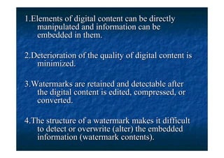 1.Elements of digital content can be directly
   manipulated and information can be
   embedded in them.

2.Deterioration of the quality of digital content is
   minimized.

3.Watermarks are retained and detectable after
   the digital content is edited, compressed, or
   converted.

4.The structure of a watermark makes it difficult
   to detect or overwrite (alter) the embedded
   information (watermark contents).
 