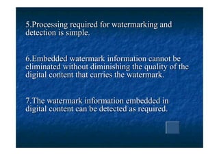 5.Processing required for watermarking and
detection is simple.


6.Embedded watermark information cannot be
eliminated without diminishing the quality of the
digital content that carries the watermark.


7.The watermark information embedded in
digital content can be detected as required.
 