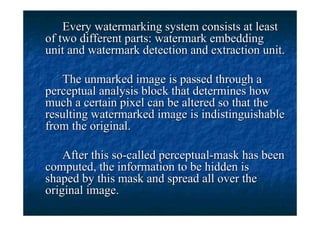 Every watermarking system consists at least
of two different parts: watermark embedding
unit and watermark detection and extraction unit.

   The unmarked image is passed through a
perceptual analysis block that determines how
much a certain pixel can be altered so that the
resulting watermarked image is indistinguishable
from the original.

    After this so-called perceptual-mask has been
computed, the information to be hidden is
shaped by this mask and spread all over the
original image.
 