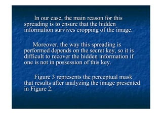In our case, the main reason for this
spreading is to ensure that the hidden
information survives cropping of the image.

    Moreover, the way this spreading is
performed depends on the secret key, so it is
difficult to recover the hidden information if
one is not in possession of this key.

     Figure 3 represents the perceptual mask
that results after analyzing the image presented
in Figure 2.
 