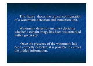 This figure shows the typical configuration
of a watermark detection and extraction unit.

   Watermark detection involves deciding
whether a certain image has been watermarked
with a given key.

    Once the presence of the watermark has
been correctly detected, it is possible to extract
the hidden information.
 