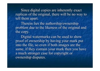 Since digital copies are inherently exact
replicas of the original, there will be no way to
tell them apart.
     Therein lies the authorship/ownership
problem due to the likeness of the original and
the copy.
     Digital watermarks can be used to show
proof of ownership by having your mark put
into the file, so even if both images are the
same, if they contain your mark then you have
a much stronger case for copyright or
ownership disputes.
 