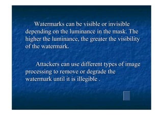 Watermarks can be visible or invisible
depending on the luminance in the mask. The
higher the luminance, the greater the visibility
of the watermark.

    Attackers can use different types of image
processing to remove or degrade the
watermark until it is illegible .
 