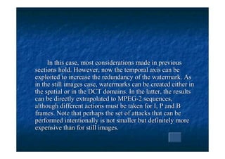 In this case, most considerations made in previous
sections hold. However, now the temporal axis can be
exploited to increase the redundancy of the watermark. As
in the still images case, watermarks can be created either in
the spatial or in the DCT domains. In the latter, the results
can be directly extrapolated to MPEG-2 sequences,
although different actions must be taken for I, P and B
frames. Note that perhaps the set of attacks that can be
performed intentionally is not smaller but definitely more
expensive than for still images.
 