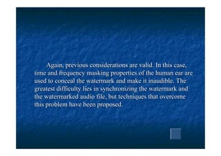Again, previous considerations are valid. In this case,
time and frequency masking properties of the human ear are
used to conceal the watermark and make it inaudible. The
greatest difficulty lies in synchronizing the watermark and
the watermarked audio file, but techniques that overcome
this problem have been proposed.
 