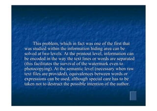 This problem, which in fact was one of the first that
was studied within the information hiding area can be
solved at two levels. At the printout level, information can
be encoded in the way the text lines or words are separated
(this facilitates the survival of the watermark even to
photocopying). At the semantic level (necessary when raw
text files are provided), equivalences between words or
expressions can be used, although special care has to be
taken not to destruct the possible intention of the author.
 