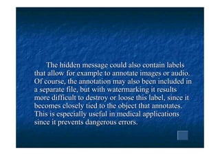 The hidden message could also contain labels
that allow for example to annotate images or audio.
Of course, the annotation may also been included in
a separate file, but with watermarking it results
more difficult to destroy or loose this label, since it
becomes closely tied to the object that annotates.
This is especially useful in medical applications
since it prevents dangerous errors.
 