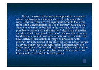 This is a variant of the previous application, in an area
where cryptographic techniques have already made their
way. However, there are two significant benefits that arise
from using watermarking: first, as in the previous case, the
signature becomes embedded in the message, second, it is
possible to create ‘soft authentication’ algorithms that offer
a multi valued ‘perceptual closeness’ measure that accounts
for different unintentional transformations that the data may
have suffered (an example is image compression with
different levels), instead of the classical yes/no answer given
by cryptography-based authentication. Unfortunately, the
major drawback of watermarking-based authentication is the
lack of public key algorithms that force either to put secret
keys in risk or to resort to trusted parties.
 