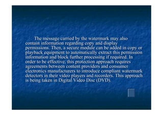 The message carried by the watermark may also
contain information regarding copy and display
permissions. Then, a secure module can be added in copy or
playback equipment to automatically extract this permission
information and block further processing if required. In
order to be effective, this protection approach requires
agreements between content providers and consumer
electronics manufacturers to introduce compliant watermark
detectors in their video players and recorders. This approach
is being taken in Digital Video Disc (DVD).
 