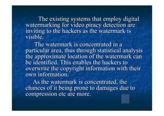 The existing systems that employ digital
watermarking for video piracy detection are
inviting to the hackers as the watermark is
visible.
    The watermark is concentrated in a
particular area, thus through statistical analysis
the approximate location of the watermark can
be identified. This enables the hackers to
overwrite the copyright information with their
own information.
   As the watermark is concentrated, the
chances of it being prone to damages due to
compression etc are more.
 
