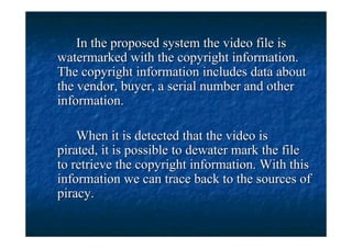 In the proposed system the video file is
watermarked with the copyright information.
The copyright information includes data about
the vendor, buyer, a serial number and other
information.

    When it is detected that the video is
pirated, it is possible to dewater mark the file
to retrieve the copyright information. With this
information we can trace back to the sources of
piracy.
 