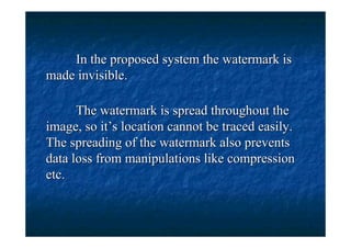 In the proposed system the watermark is
made invisible.

      The watermark is spread throughout the
image, so it’s location cannot be traced easily.
The spreading of the watermark also prevents
data loss from manipulations like compression
etc.
 