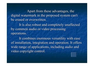 Apart from these advantages, the
digital watermark in the proposed system can't
be erased or overwritten.
      It is also robust and completely unaffected
by common audio or video processing
operations.
      It combines enormous versatility with ease
of installation, integration and operation. It offers
wide range of applications, including audio and
video copyright control.
 