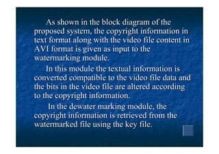 As shown in the block diagram of the
proposed system, the copyright information in
text format along with the video file content in
AVI format is given as input to the
watermarking module.
    In this module the textual information is
converted compatible to the video file data and
the bits in the video file are altered according
to the copyright information.
     In the dewater marking module, the
copyright information is retrieved from the
watermarked file using the key file.
 