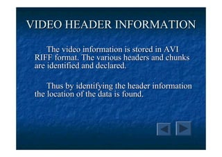VIDEO HEADER INFORMATION

     The video information is stored in AVI
 RIFF format. The various headers and chunks
 are identified and declared.

     Thus by identifying the header information
 the location of the data is found.
 
