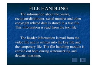 FILE HANDLING
    The information about the owner,
recipient/distributor, serial number and other
copyright related data is stored in a text file.
This information is read from the text file.

    The header information is read from the
video file and is written into the key file and
the temporary file. The file-handling module is
carried out both during watermarking and
dewater marking.
 