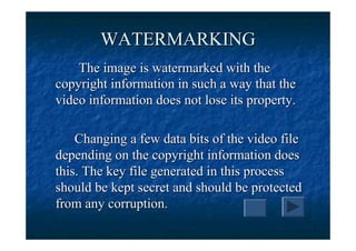 WATERMARKING
    The image is watermarked with the
copyright information in such a way that the
video information does not lose its property.

    Changing a few data bits of the video file
depending on the copyright information does
this. The key file generated in this process
should be kept secret and should be protected
from any corruption.
 