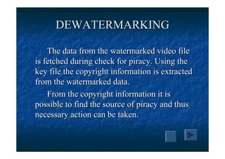 DEWATERMARKING

    The data from the watermarked video file
is fetched during check for piracy. Using the
key file the copyright information is extracted
from the watermarked data.
    From the copyright information it is
possible to find the source of piracy and thus
necessary action can be taken.
 
