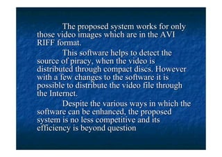 The proposed system works for only
those video images which are in the AVI
RIFF format.
        This software helps to detect the
source of piracy, when the video is
distributed through compact discs. However
with a few changes to the software it is
possible to distribute the video file through
the Internet.
        Despite the various ways in which the
software can be enhanced, the proposed
system is no less competitive and its
efficiency is beyond question
 