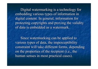Digital watermarking is a technology for
embedding various types of information in
digital content. In general, information for
protecting copyrights and proving the validity
of data is embedded as a watermark.

    Since watermarking can be applied to
various types of data, the imperceptibility
constraint will take different forms, depending
on the properties of the recipient (i.e., the
human senses in most practical cases).
 
