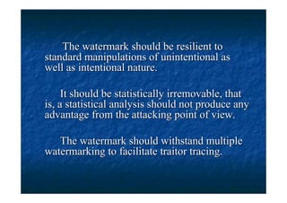 The watermark should be resilient to
standard manipulations of unintentional as
well as intentional nature.

     It should be statistically irremovable, that
is, a statistical analysis should not produce any
advantage from the attacking point of view.

   The watermark should withstand multiple
watermarking to facilitate traitor tracing.
 
