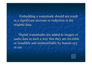 Embedding a watermark should not result
in a significant increase or reduction in the
original data.

    Digital watermarks are added to images or
audio data in such a way that they are invisible
or inaudible and unidentifiable by human eye
or ear.
 