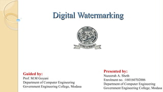 Digital WatermarkingDigital Watermarking
Guided by:
Prof. M.M Goyani
Department of Computer Engineering
Government Engineering College, Modasa
Presented by:
Nazeerah A. Sheth
Enrolment no. :160160702006
Department of Computer Engineering
Government Engineering College, Modasa
 