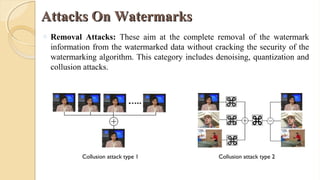 Attacks On WatermarksAttacks On Watermarks
o Removal Attacks: These aim at the complete removal of the watermark
information from the watermarked data without cracking the security of the
watermarking algorithm. This category includes denoising, quantization and
collusion attacks.
Collusion attack type 1 Collusion attack type 2
 