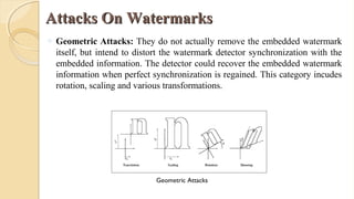Attacks On WatermarksAttacks On Watermarks
o Geometric Attacks: They do not actually remove the embedded watermark
itself, but intend to distort the watermark detector synchronization with the
embedded information. The detector could recover the embedded watermark
information when perfect synchronization is regained. This category incudes
rotation, scaling and various transformations.
Geometric Attacks
 