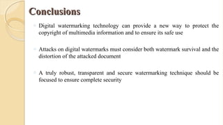 ConclusionsConclusions
o Digital watermarking technology can provide a new way to protect the
copyright of multimedia information and to ensure its safe use
o Attacks on digital watermarks must consider both watermark survival and the
distortion of the attacked document
o A truly robust, transparent and secure watermarking technique should be
focused to ensure complete security
 