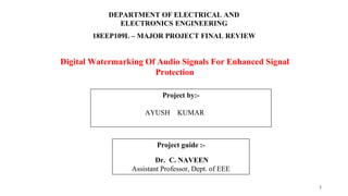 DEPARTMENT OF ELECTRICAL AND
ELECTRONICS ENGINEERING
18EEP109L – MAJOR PROJECT FINAL REVIEW
Project guide :-
Dr. C. NAVEEN
Assistant Professor, Dept. of EEE
Digital Watermarking Of Audio Signals For Enhanced Signal
Protection
Project by:-
AYUSH KUMAR
1
 