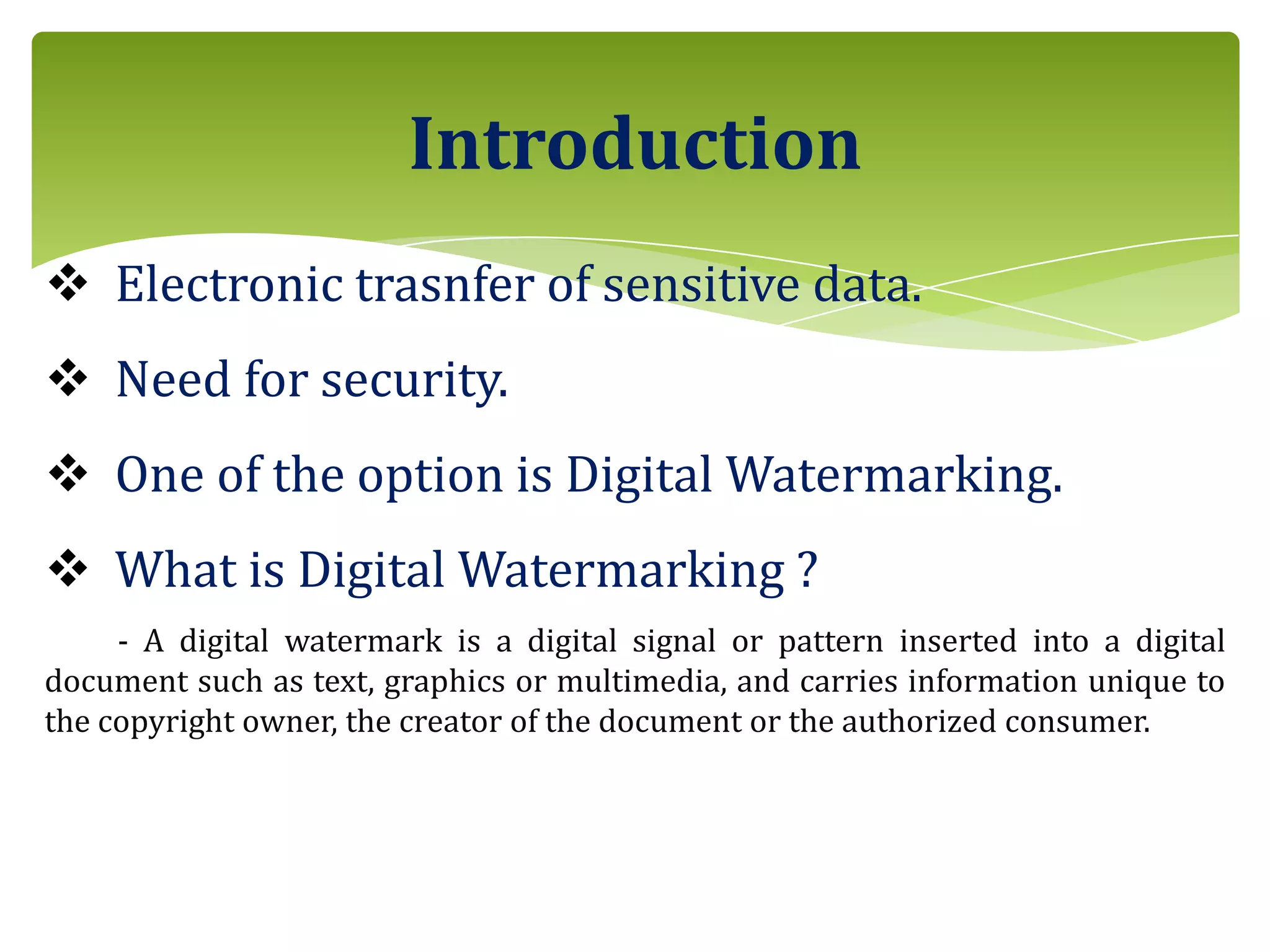  Electronic trasnfer of sensitive data.
 Need for security.
 One of the option is Digital Watermarking.
 What is Digital Watermarking ?
- A digital watermark is a digital signal or pattern inserted into a digital
document such as text, graphics or multimedia, and carries information unique to
the copyright owner, the creator of the document or the authorized consumer.
Introduction
 