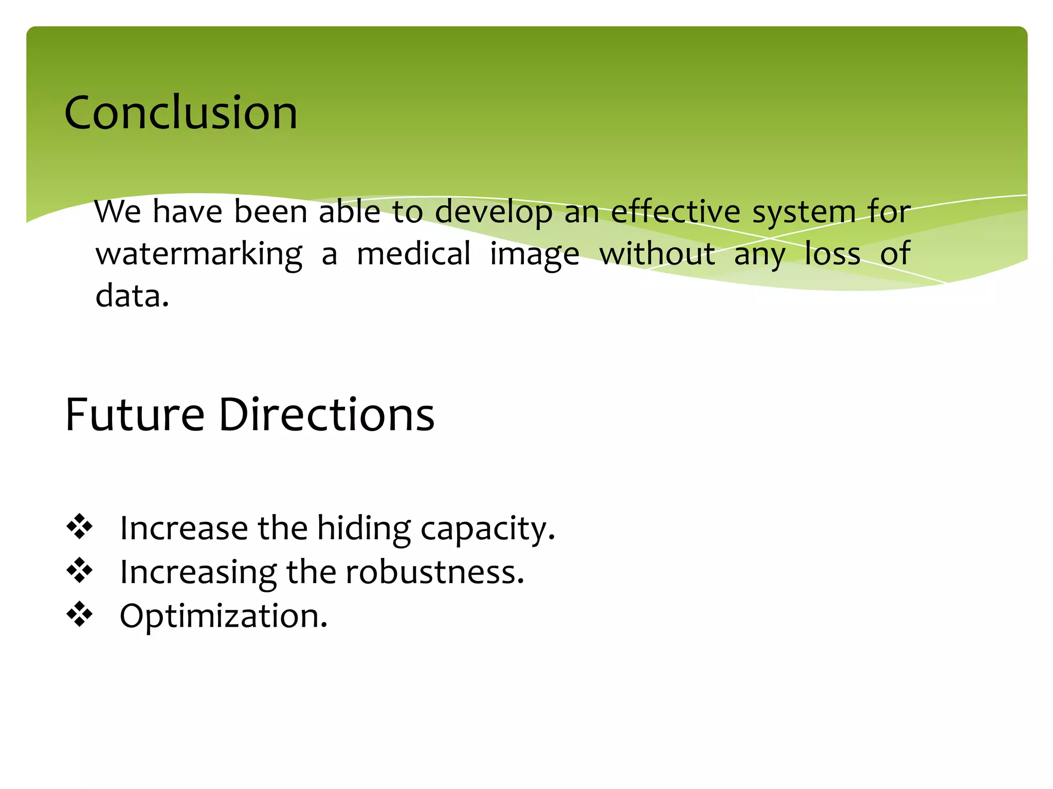 We have been able to develop an effective system for
watermarking a medical image without any loss of
data.
Conclusion
Future Directions
 Increase the hiding capacity.
 Increasing the robustness.
 Optimization.
 