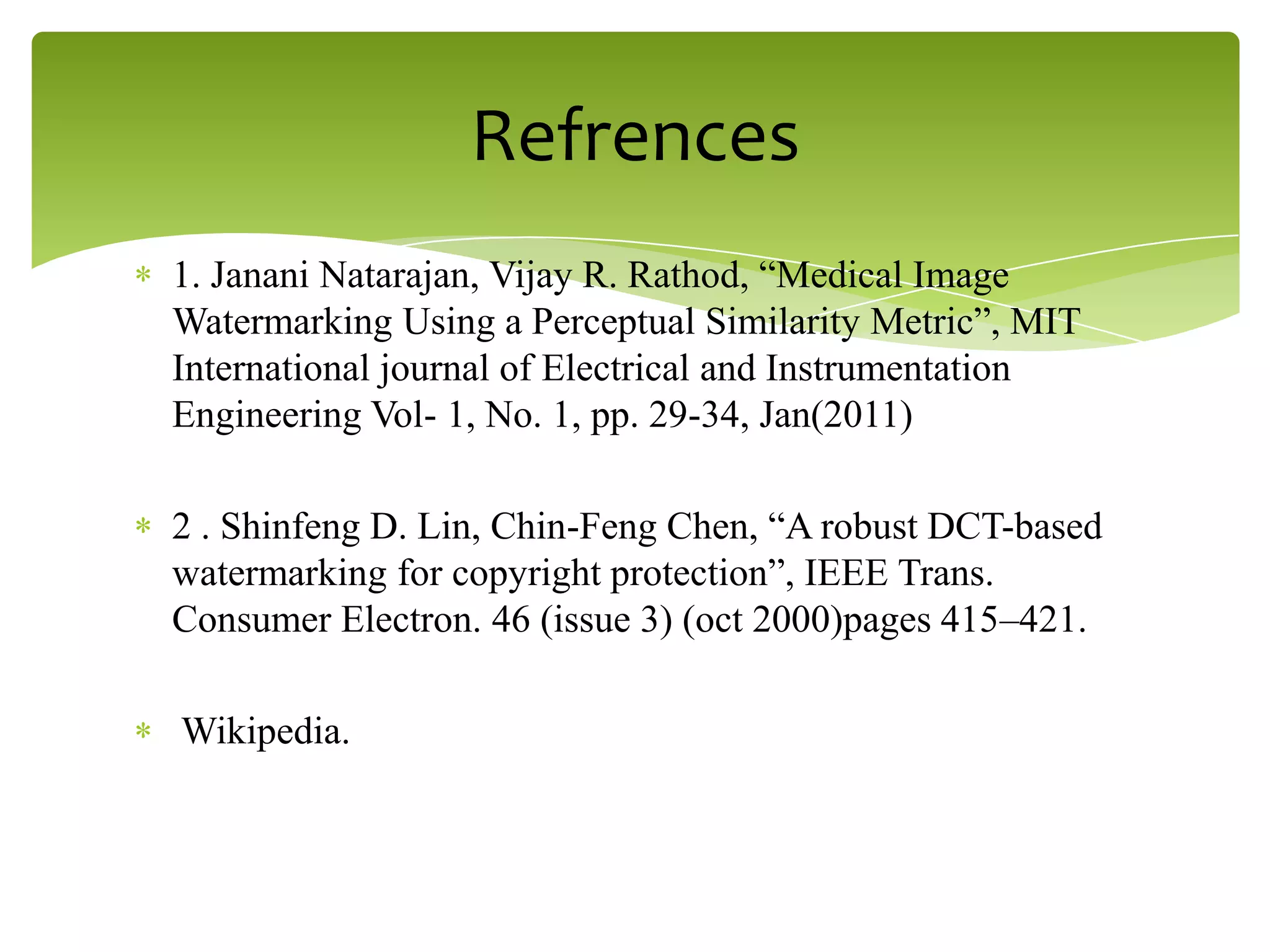 1. Janani Natarajan, Vijay R. Rathod, “Medical Image
Watermarking Using a Perceptual Similarity Metric”, MIT
International journal of Electrical and Instrumentation
Engineering Vol- 1, No. 1, pp. 29-34, Jan(2011)
2 . Shinfeng D. Lin, Chin-Feng Chen, “A robust DCT-based
watermarking for copyright protection”, IEEE Trans.
Consumer Electron. 46 (issue 3) (oct 2000)pages 415–421.
Wikipedia.
Refrences
 