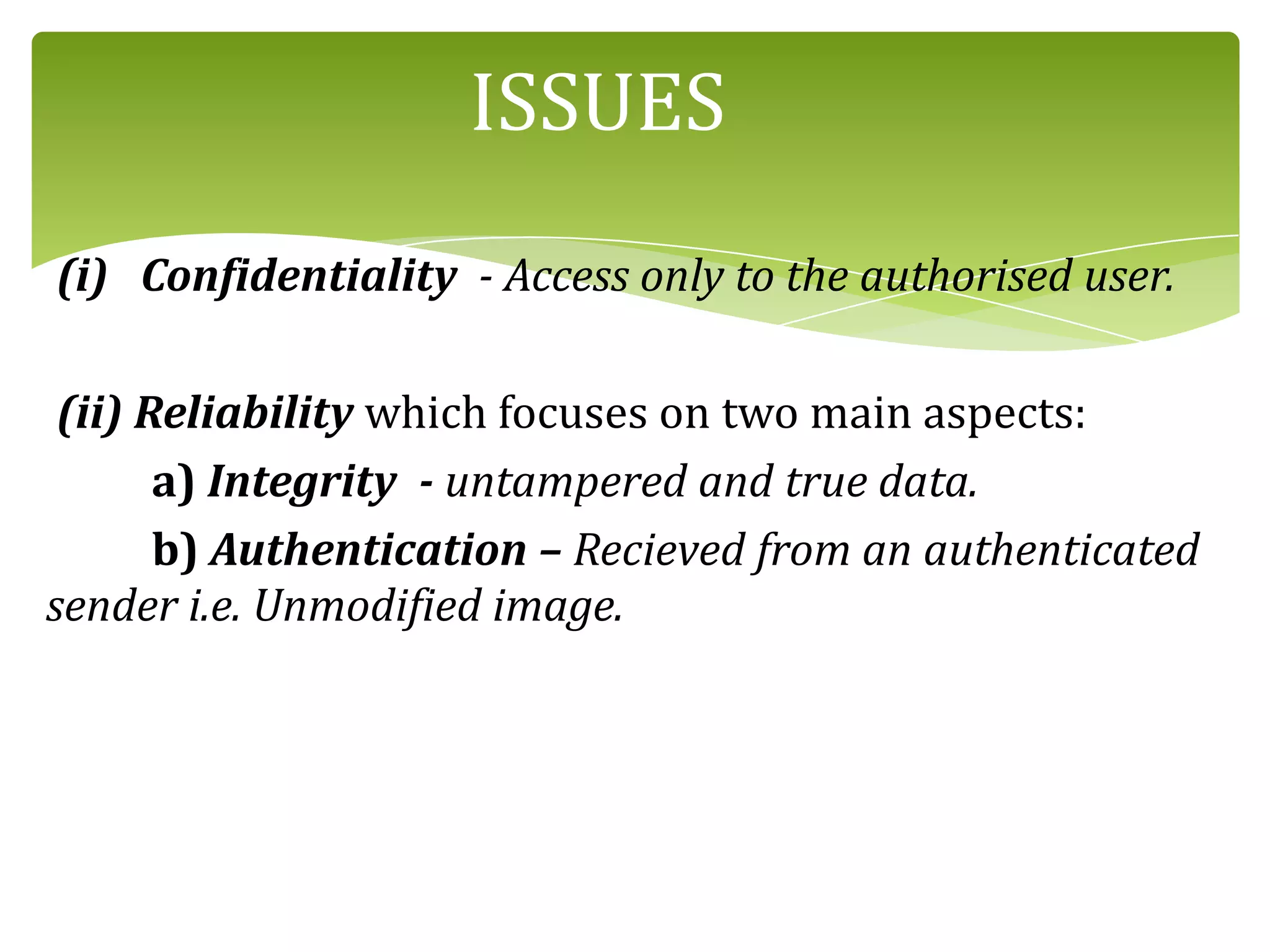 ISSUES
(i) Confidentiality - Access only to the authorised user.
(ii) Reliability which focuses on two main aspects:
a) Integrity - untampered and true data.
b) Authentication – Recieved from an authenticated
sender i.e. Unmodified image.
 