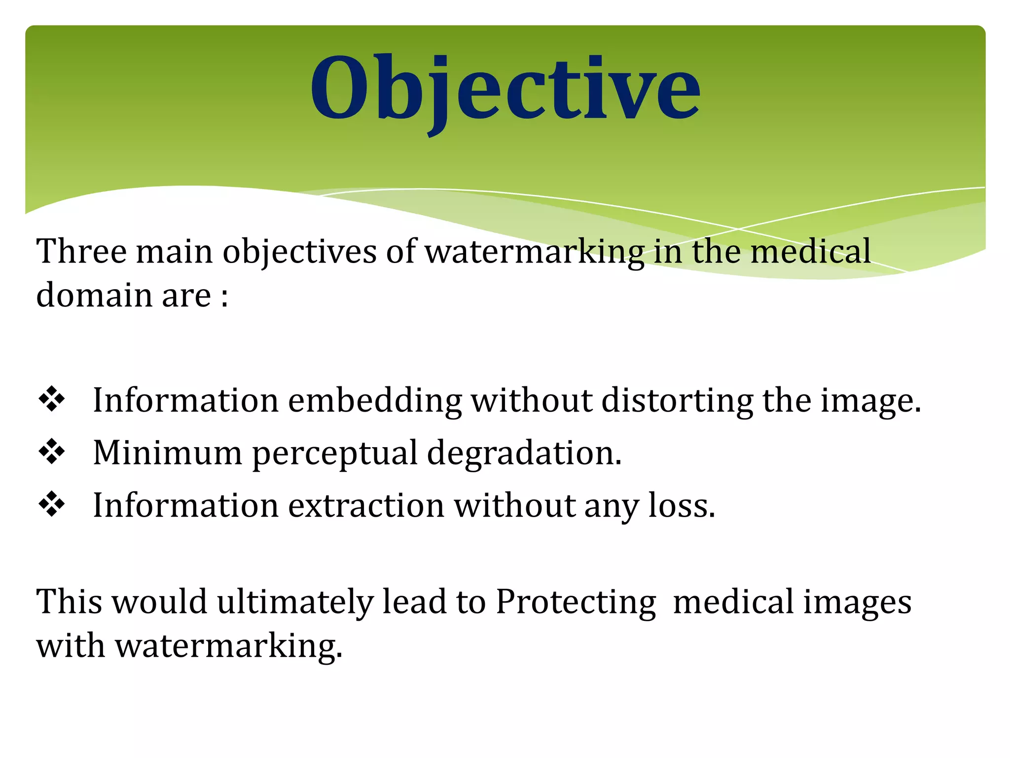 Three main objectives of watermarking in the medical
domain are :
 Information embedding without distorting the image.
 Minimum perceptual degradation.
 Information extraction without any loss.
This would ultimately lead to Protecting medical images
with watermarking.
Objective
 