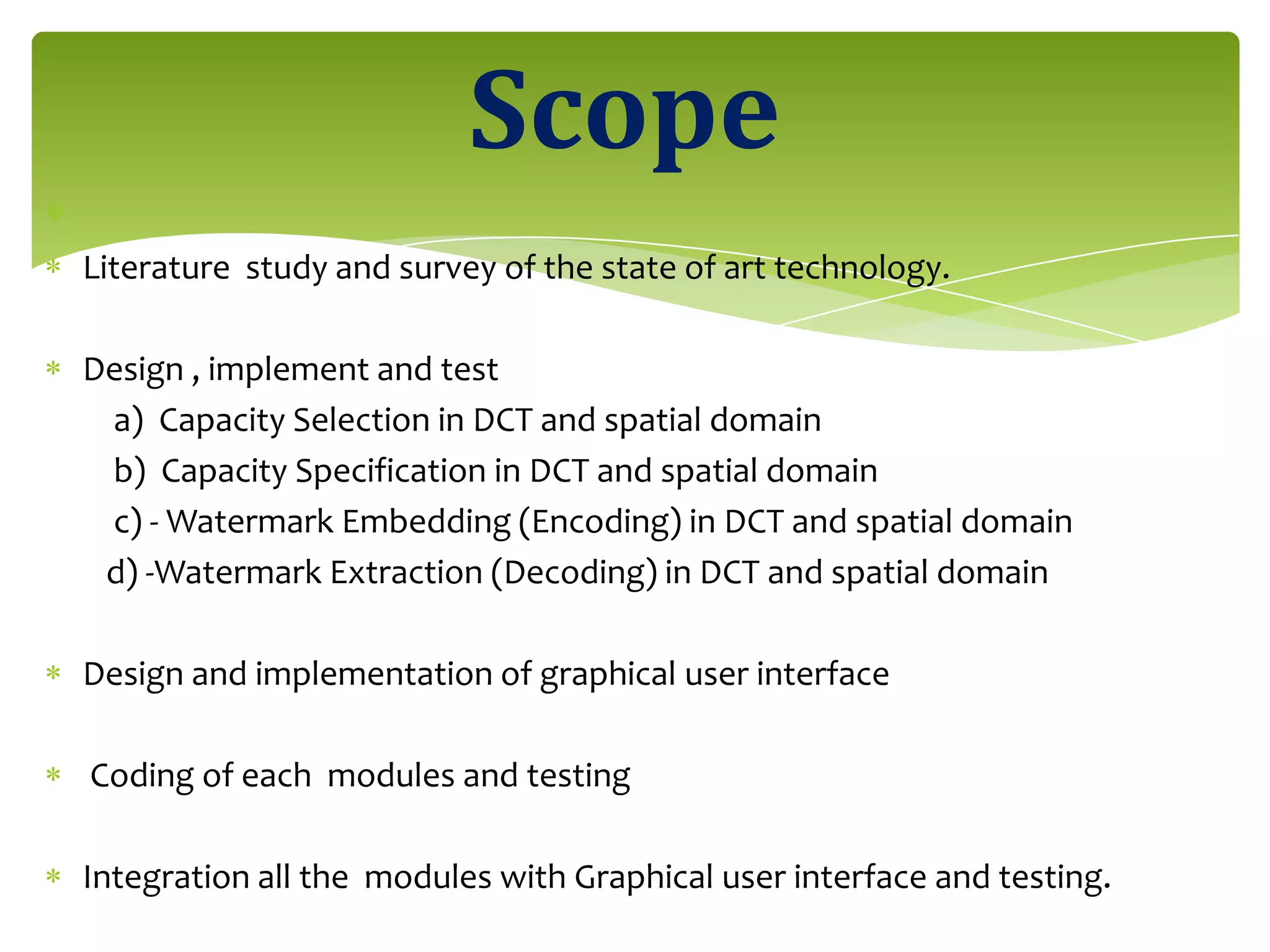 Literature study and survey of the state of art technology.
Design , implement and test
a) Capacity Selection in DCT and spatial domain
b) Capacity Specification in DCT and spatial domain
c) - Watermark Embedding (Encoding) in DCT and spatial domain
d) -Watermark Extraction (Decoding) in DCT and spatial domain
Design and implementation of graphical user interface
Coding of each modules and testing
Integration all the modules with Graphical user interface and testing.
Scope
 