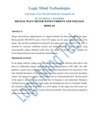 Logic Mind Technologies
Vijayangar (Near Maruthi Medicals), Bangalore-40
Ph: 8123668124 // 8123668066
DIGITAL WATT METER WITH CURRENT AND VOLTAGE
DISPLAY
ABSTRACT:
Design and hardware implementation of a digital wattmeter has been presented in this paper.
Microcontroller PIC16F877A and a 16x2 LCD display are the major building blocks of the
design. The real power information conveyed by the output signal from INBUILT PIC ADC is
extracted by necessary calibration process and finally displayed to LCD display using
microcontroller coding. Obtained results show fair amount of accuracy which validates our
circuit design and proves precise hardware implementation.
PROPOSED SYSTEM:
In our design, both the voltage across and the current through the load have been taken in the
form of a differential voltage using voltage and current transducers to PIC ADC. The ADC
produces a square wave at its output whose frequency is proportional to the real power of the
load. Detailed description of this functionality has been present in the circuit level description
section. This square wave signal is sent to a input pin of a microcontroller port. The time period
of the signal is measured using counter and thus its frequency is also determined. Through a
calibration process described later in the paper, the dissipated real power is calculated. Finally,
the calculated real power is displayed in a LCD display. In this regard, the LCD screen was
properly interfaced with the pins of a port of the microcontroller. The whole process is guided by
proper microcontroller coding.
 
