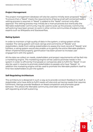 12
Project Management
The project management database will also be used to initially store proposed “Needs”.
To ensure that a “Need” meets the requirements of being small self-contained tasks a
vetting process is required. A “Need” is added to the “Need” contract only after
approval. The vetting process may initially be a manual process but eventually the
Wenable stakeholder community may be used to scale up the process. Community
self-policing have been proven to work in other online communities of subject-matter
experts such as Wikipedia and Stackoverﬂow.
Rating System
In order to maintain a high quality of data in the system, a rating system will be
needed. The rating system will track ratings and comments of “Needs” and
stakeholders. Aside from aiding stakeholders to assess the track record of “Needs” and
fulﬁllers, a rating system would also enable us to gamify the entire Wenable platform.
When implemented properly, gamiﬁcation has been proven to increase user
engagement with the system.
All the data we collect on needs, stakeholders and project requirements will be fed into
a marketing engine. The marketing engine will be used to promote needs in the
system in order to efﬁciently ﬁnd people or companies able to fulﬁll the “Need”. It can
also be used in reverse to promote stakeholders to people who have “Needs”. In
addition the marketing engine will be used to promote the Wenable platform itself to
ﬁnd new stakeholders to join the system.
Self-Regulating Architecture
The architecture is designed in such a way as to provide constant feedback to itself. A
stakeholder who have skills to fulﬁll needs will also end up having needs that requires
fulﬁllment. Ratings provide feedback on Need completion and promotes good
behavior. This allows the Wenable community and token economy to be
self-regulating and self-sustaining.
WENABLE SYSTEM ARCHITECTURE
 