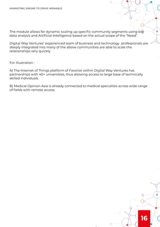 16
The module allows for dynamic scaling up speciﬁc community segments using big
data analysis and Artiﬁcial Intelligence based on the actual scope of the “Need”.
Digital Way Ventures’ experienced team of business and technology professionals are
deeply integrated into many of the above communities are able to scale the
relationships very quickly.
For illustration :
A) The Internet of Things platform of Favoriot within Digital Way Ventures has
partnerships with 40+ universities, thus allowing access to large base of technically
skilled individuals.
B) Medical Opinion Asia is already connected to medical specialists across wide range
of ﬁelds with remote access.
MARKETING ENGINE TO DRIVE WENABLE
 