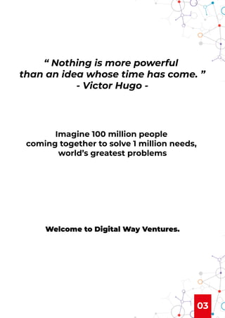 03
“ Nothing is more powerful
than an idea whose time has come. ”
- Victor Hugo -
Imagine 100 million people
coming together to solve 1 million needs,
world’s greatest problems
Welcome to Digital Way Ventures.
 