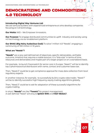 07
Introducing Digital Way Ventures Ltd:
We are venture builders with experienced entrepreneurs who develop companies
focusing on 4.0 technology.
Our Motto: WEI – We Empower Innovators.
Our Purpose: To engage distributed communities to uplift industry and society using
4.0 technology via our enablement platform.
Our BHAG (Big Hairy Audacious Goal): To solve 1 million 4.0 “Needs”, engaging a
community of 100 million in 10 years.
What are “Needs”?
“Needs” are a very well deﬁned set of objectives, speciﬁc deliverables, veriﬁable
outcome, timeline that requires a viable solution. It is “bite-size” in terms of time,
resources and deliverables and maybe part of a larger project or on a standalone basis.
For example, to launch Favorwatch for senior care in Europe, “Need 1” will be to identify
top 3 pharmaceutical distributors with name, contact and customer base size.
Then, “Need 2” could be to get compliance approval for mass data collection from local
regulatory experts.
In another instance, for example, to successfully build a crypto-robo trader, “Need 1”
will be to identify successful high frequency equity trading algorithms globally.
Then, “Need 2” could be to ask for adaptation of these successful algorithms for
crypto-trading.
In short, “Needs” are like “Tweets” for project management.
A well deﬁned “Need” will ensure QUICK WIN and FAST RESULT.
DEMOCRATIZING AND COMMODITIZING
4.0 TECHNOLOGY
DEMOCRATIZING AND COMMODITIZING 4.0 TECHNOLOGY
 